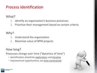 What?
1. Identify an organization’s business processes
2. Prioritize their management based on certain criteria
Why?
1. Understand the organization
2. Maximize value of BPM projects
How long?
Processes change over time (“dynamics of time”)
• identification should be exploratory and iterative
• improvement opportunities are time-constrained
Process identification
 