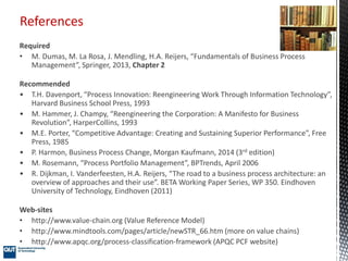 References
Required
• M. Dumas, M. La Rosa, J. Mendling, H.A. Reijers, “Fundamentals of Business Process
Management”, Springer, 2013, Chapter 2
Recommended
• T.H. Davenport, “Process Innovation: Reengineering Work Through Information Technology”,
Harvard Business School Press, 1993
• M. Hammer, J. Champy, “Reengineering the Corporation: A Manifesto for Business
Revolution”, HarperCollins, 1993
• M.E. Porter, “Competitive Advantage: Creating and Sustaining Superior Performance”, Free
Press, 1985
• P. Harmon, Business Process Change, Morgan Kaufmann, 2014 (3rd edition)
• M. Rosemann, “Process Portfolio Management”, BPTrends, April 2006
• R. Dijkman, I. Vanderfeesten, H.A. Reijers, “The road to a business process architecture: an
overview of approaches and their use”. BETA Working Paper Series, WP 350. Eindhoven
University of Technology, Eindhoven (2011)
Web-sites
• http://www.value-chain.org (Value Reference Model)
• http://www.mindtools.com/pages/article/newSTR_66.htm (more on value chains)
• http://www.apqc.org/process-classification-framework (APQC PCF website)
 