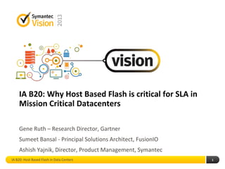 IA B20: Why Host Based Flash is critical for SLA in
Mission Critical Datacenters
Gene Ruth – Research Director, Gartner
Sumeet Bansal - Principal Solutions Architect, FusionIO
Ashish Yajnik, Director, Product Management, Symantec
1IA B20: Host Based Flash in Data Centers
 