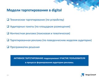 Модели таргетирования в digital
10
АКТИВНОЕ ТАРГЕТИРОВАНИЕ подразумевает УЧАСТИЕ ПОЛЬЗОВАТЕЛЯ
в процессе формирования аудитории рекламы.
 Техническое таргетирование (по устройству)
 Аудиторные пакеты (по площадкам размещения)
 Контекстная реклама (поисковая и тематическая)
 Таргетированная реклама (по поведенческим моделям аудитории)
 Программатик-решения
 