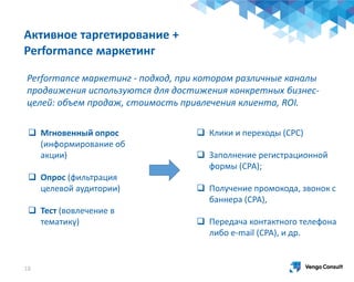 Активное таргетирование +
Performance маркетинг
 Мгновенный опрос
(информирование об
акции)
 Опрос (фильтрация
целевой аудитории)
 Тест (вовлечение в
тематику)
18
 Клики и переходы (СРС)
 Заполнение регистрационной
формы (СРА);
 Получение промокода, звонок с
баннера (СРА),
 Передача контактного телефона
либо e-mail (СРА), и др.
Performance маркетинг - подход, при котором различные каналы
продвижения используются для достижения конкретных бизнес-
целей: объем продаж, стоимость привлечения клиента, ROI.
 