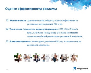 20
 Экономическая: сравнение товарооборота, оценка эффективности
рекламных мероприятий, ROI и др.
 Техническая (показатели медиапланирования): СТR (Cliск-Through
Rate), СТВ (Cliск-To-Buy rаtio), СТI (Cliск-To-Intеrеst),
статистика событий реализации рекламной кампании;
 Коммуникационная: мониторинг динамики KBIS до, во время и после
рекламной кампании.
Оценки эффективности рекламы
 