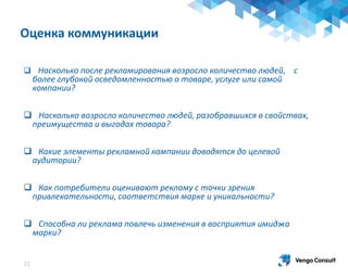 21
 Насколько после рекламирования возросло количество людей, с
более глубокой осведомленностью о товаре, услуге или самой
компании?
 Насколько возросло количество людей, разобравшихся в свойствах,
преимущества и выгодах товара?
 Какие элементы рекламной кампании доводятся до целевой
аудитории?
 Как потребители оценивают рекламу с точки зрения
привлекательности, соответствия марке и уникальности?
 Способна ли реклама повлечь изменения в восприятия имиджа
марки?
Оценка коммуникации
 