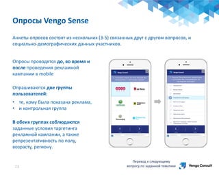 Анкеты опросов состоят из нескольких (3-5) связанных друг с другом вопросов, и
социально-демографических данных участников.
Переход к следующему
вопросу по заданной тематике
Опросы Vengo Sense
23
Опросы проводятся до, во время и
после проведения рекламной
кампании в mobile
Опрашиваются две группы
пользователей:
• те, кому была показана реклама,
• и контрольная группа
В обеих группах соблюдаются
заданные условия таргетинга
рекламной кампании, а также
репрезентативность по полу,
возрасту, региону.
 