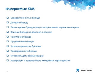 24
 Осведомленность о бренде
 Доверие бренду
 Рассмотрение бренда среди альтернативных вариантов покупки
 Влияние бренда на решение о покупке
 Понимание бренда
 Предпочтение бренда
 Удовлетворенность брендом
 Приверженность бренду
 Готовность дать рекомендации
 Ассоциации и выраженность имиджевых характеристик
Измеряемые KBIS
 