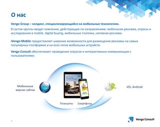 4
Мобильные
версии сайтов
iOS, Android
Планшеты Смартфоны
Vengo Group – холдинг, специализирующийся на мобильных технологиях.
В состав группы входят компании, действующие по направлениям: мобильная реклама, опросы и
исследования в mobile, digital buying, мобильные платежи, нативная реклама.
iVengo Mobile предоставляет широкие возможности для размещения рекламы на самых
популярных платформах и на всех типах мобильных устройств.
Vengo Consult обеспечивает проведение опросов и интерактивные коммуникации с
пользователями.
О нас
 