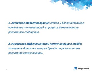 8
1. Активное таргетирование: отбор и дополнительное
вовлечение пользователей в процессе демонстрации
рекламного сообщения.
2. Измерение эффективности коммуникации в mobile:
Измерение динамики метрик бренда по результатам
рекламной коммуникации.
 