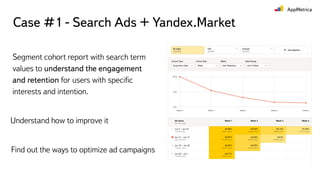 Case #1 - Search Ads + Yandex.Market
Segment cohort report with search term
values to understand the engagement
and retention for users with speciﬁc
interests and intention.
Understand how to improve it
Find out the ways to optimize ad campaigns
 