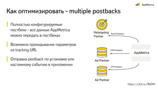 Как оптимизировать - multiple postbacks
Полностью конфигурируемые
постбеки - все данные AppMetrica
можно передать в постбеках
Возможно прокидывание параметров
из tracking URL
Отправка postback по установке или
кастомному событию в приложении
CPI Postback
AppMetrica
Ad Partner
Ad Partner
CPA Postback
Retargeting
Partner
Event Postback
https://clck.ru/9bDHh
 