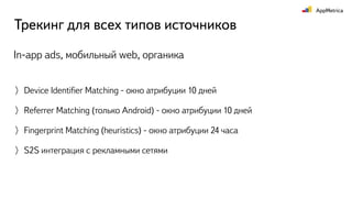Трекинг для всех типов источников
Device Identiﬁer Matching - окно атрибуции 10 дней
Referrer Matching (только Android) - окно атрибуции 10 дней
Fingerprint Matching (heuristics) - окно атрибуции 24 часа
S2S интеграция с рекламными сетями
In-app ads, мобильный web, органика
 