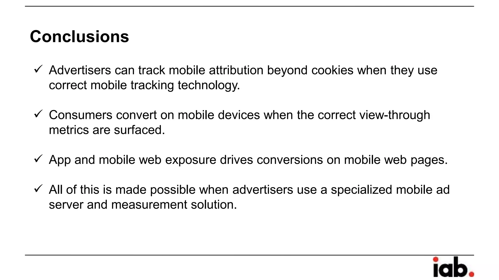  Advertisers can track mobile attribution beyond cookies when they use
correct mobile tracking technology.
 Consumers convert on mobile devices when the correct view-through
metrics are surfaced.
 App and mobile web exposure drives conversions on mobile web pages.
 All of this is made possible when advertisers use a specialized mobile ad
server and measurement solution.
Conclusions
 