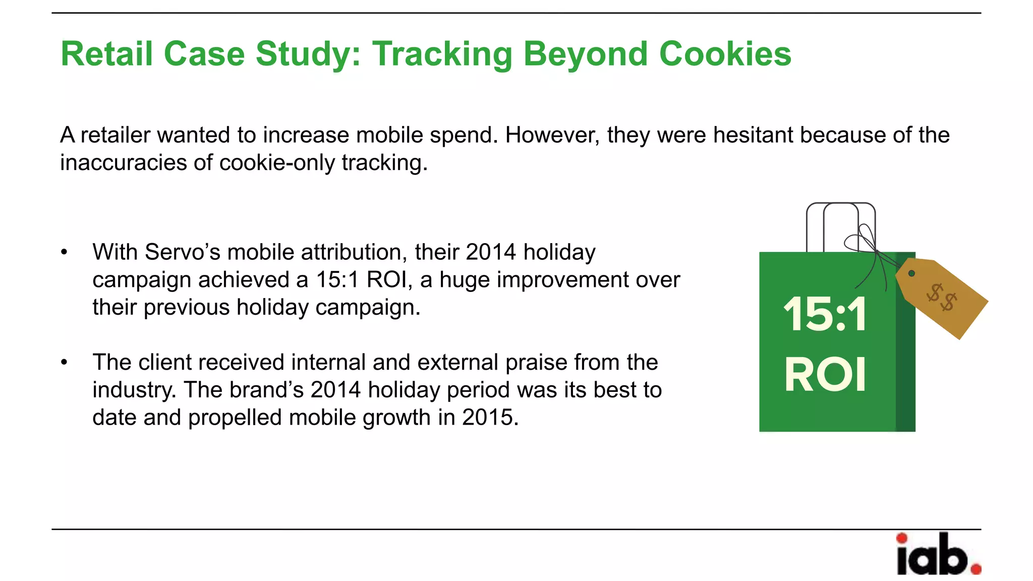 Retail Case Study: Tracking Beyond Cookies
A retailer wanted to increase mobile spend. However, they were hesitant because of the
inaccuracies of cookie-only tracking.
• With Servo’s mobile attribution, their 2014 holiday
campaign achieved a 15:1 ROI, a huge improvement over
their previous holiday campaign.
• The client received internal and external praise from the
industry. The brand’s 2014 holiday period was its best to
date and propelled mobile growth in 2015.
 