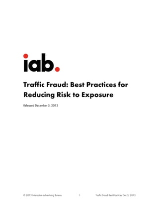 Traffic Fraud: Best Practices for
Reducing Risk to Exposure
Released December 5, 2013

© 2013 Interactive Advertising Bureau

1

Traffic Fraud Best Practices Dec 5, 2013

 
