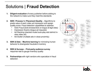 Solutions | Fraud Detection
1. Diligent evaluation of every publisher before adding to
the network to make sure they meet the standards
2. SDK / Process for Placement Quality – Algorithms to
grade value of each video ad impression and assign
quality score. Fraud detection capabilities to address:
• Click Fraud (bots browse/click on bogus & legit sites)
• Impression Scams (bogus ad requests)
• Ad Stacking (stacked muted auto-play ads behind in-
view video ad)
• Ad Clutter (multiple ads in close proximity)
3. SDK & Data – Machine learning for mimicking human
behavior to downgrade fraudulent inventory
4. SDK & Surveys – First-party audience survey
response rate to gauge inventory quality
5. Partnerships with right vendors who specialize in fraud
detection
 