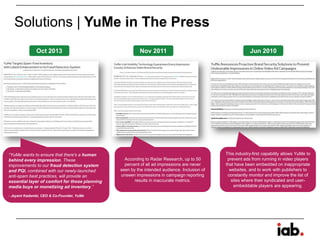 Solutions | YuMe in The Press
“YuMe wants to ensure that there's a human
behind every impression. These
improvements to our fraud detection system
and PQI, combined with our newly-launched
anti-spam best practices, will provide an
essential layer of comfort for those planning
media buys or monetizing ad inventory.”
- Jayant Kadambi, CEO & Co-Founder, YuMe
According to Radar Research, up to 50
percent of all ad impressions are never
seen by the intended audience. Inclusion of
unseen impressions in campaign reporting
results in inaccurate metrics.
This industry-first capability allows YuMe to
prevent ads from running in video players
that have been embedded on inappropriate
websites, and to work with publishers to
constantly monitor and improve the list of
sites where their syndicated and user-
embeddable players are appearing.
Oct 2013 Nov 2011 Jun 2010
 
