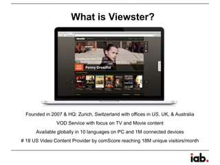 What is Viewster?
Founded in 2007 & HQ: Zurich, Switzerland with offices in US, UK, & Australia
VOD Service with focus on TV and Movie content
Available globally in 10 languages on PC and 1M connected devices
# 18 US Video Content Provider by comScore reaching 18M unique visitors/month
 