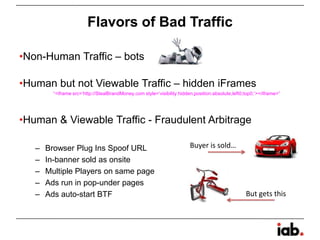 Flavors of Bad Traffic
•Non-Human Traffic – bots
•Human but not Viewable Traffic – hidden iFrames
“<iframe src=‘http://StealBrandMoney.com style=‘visibility:hidden;position:absolute;left0;top0;’></iframe>”
•Human & Viewable Traffic - Fraudulent Arbitrage
– Browser Plug Ins Spoof URL
– In-banner sold as onsite
– Multiple Players on same page
– Ads run in pop-under pages
– Ads auto-start BTF
Buyer is sold…
But gets this
 