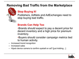 Removing Bad Traffic from the Marketplace
Stop Buying It!
Publishers, AdNets and AdExchanges need to
stop buying bad traffic.
Brands Can Help Too
•Brands should expect to pay a decent price for
decent inventory and a high price for premium
inventory.
•Buyers should consider campaign metrics tied
to human activity.
– Increased brand recognition
– Increased sales
– Hijack device camera to confirm eyeball on ad? [just kidding…]
 
