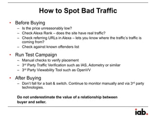 How to Spot Bad Traffic
• Before Buying
– Is the price unreasonably low?
– Check Alexa Rank – does the site have real traffic?
– Check referring URLs in Alexa – lets you know where the traffic’s traffic is
coming from?
– Check against known offenders list
• Run Test Campaign
– Manual checks to verify placement
– 3rd Party Traffic Verification such as IAS, Adometry or similar
– 3rd Party Viewability Tool such as OpenVV
• After Buying
– Don’t fall for a bait & switch. Continue to monitor manually and via 3rd party
technologies.
Do not underestimate the value of a relationship between
buyer and seller.
 