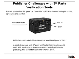 Publisher Challenges with 3rd Party
Verification Tools
Publisher Traffic GOOD
BAD
Publishers need actionable data not just a verdict of good or bad.
A good step would be if 3rd party verification technologies would
work with publishers to determine where their algorithms are
producing data useful to buyers and where it is not.
There is no standard for “good” or “viewable” traffic therefore technologies do not
agree with one another.
 
