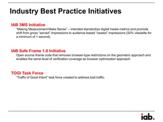 IAB 3MS Initiative
“Making Measurement Make Sense” – intended standardize digital media metrics and promote
shift from gross “served” impressions to audience-based “viewed” impressions (50% viewable for
a minimum of 1 second).
IAB Safe Frame 1.0 Initiative
Open source iframe code that removes browser-type restrictions on the geometric approach and
enables the same level of verification coverage as browser optimization approach.
TOGI Task Force
“Traffic of Good Intent” task force created to address bad traffic.
Industry Best Practice Initiatives
 