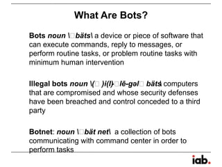 What Are Bots?
Bots noun ˈbäts a device or piece of software that
can execute commands, reply to messages, or
perform routine tasks, or problem routine tasks with
minimum human intervention
Illegal bots noun (ˈ)i(l)-ˈlē-gəlˈbäts computers
that are compromised and whose security defenses
have been breached and control conceded to a third
party
Botnet: noun ˈbät net a collection of bots
communicating with command center in order to
perform tasks
 