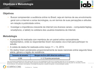 Objetivos e Metodologia

Objetivos
•

Buscar compreender a audiência online no Brasil, seja em termos de seu envolvimento
geral com a internet e outras tecnologias, ou em termos de suas percepções e atitudes
em relação à publicidade online.

•

Investigar a importância crescente da internet (via diversos canais – computador/laptop,
smartphone, e tablet) no cotidiano dos usuários brasileiros de Internet.

Metodologia
• A pesquisa foi realizada com membros de um painel online nacionalmente
representativo, onde os respondentes foram recrutados via e-mail para participar no
estudo.
• A coleta de dados foi realizada entre março 11 – 13, 2013.
• Os dados foram ponderados proporcionalmente às taxas nacionais online segundo faixa
etária, gênero e região de residência.
Tamanho da amostra

Margem de Erro (95% Nível de confiança )

2.009

+/- 2.19 pontos percentuais

Com uma amostra probabilística de 2.009, pode-se dizer que com uma probabilidade de 95% que os resultados gerais têm um erro amostral de +/- 2.19% pontos
percentuais. No entanto, além de erro amostral, todas as pesquisas amostrais estão sujeitas a várias fontes adicionais de erro que não podem ser calculados, incluindo
erro de cobertura, erro associado à não-resposta, à formulação de perguntas ou opções de resposta, e à pós-ponderação e ajustes.
© comScore, Inc.

Proprietary.

3

 