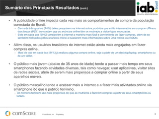 Sumário dos Principais Resultados (cont.)
•

A publicidade online impacta cada vez mais os comportamentos de compra da população
conectada do Brasil.
- Cerca de três quartos (74%) deles pesquisam na internet sobre produtos que estão interessados ​em comprar offline e
dois terços (66%) concordam que os anúncios online têm os motivado a visitar lojas anunciadas.
- Sete em cada dez (69%) consideram a internet a maneira mais fácil e conveniente de fazer compras, além de se
sentirem motivados pelos anúncios online a buscarem mais informações sobre uma marca ou produto.

•

Além disso, os usuários brasileiros de internet estão ainda mais engajados em fazer
compras online.
- Mais de oito em cada dez (84%) já realizou alguma compra online, seja a partir de um desktop/laptop, smartphone ou
de um tablet.

•

O público mais jovem (abaixo de 35 anos de idade) tende a passar mais tempo em seus
smartphones fazendo atividades diversas, tais como navegar, usar aplicativos, visitar sites
de redes sociais, além de serem mais propensos a comprar online a partir de seus
aparelhos móveis.

•

O público masculino tende a acessar mais a internet e a fazer mais atividades online via
smartphone do que o público feminino.
- Os homens também são mais propensos do que as mulheres a fazerem compras a partir de seus smartphones ou
tablets.

© comScore, Inc.

Proprietary.

5

 