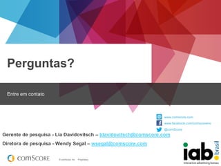 Perguntas?
Entre em contato

www.comscore.com
www.facebook.com/comscoreinc
@comScore

Gerente de pesquisa - Lia Davidovitsch – ldavidovitsch@comscore.com

Diretora de pesquisa - Wendy Segal – wsegal@comscore.com

© comScore, Inc.

Proprietary.

 