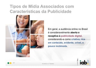 Tipos de Mídia Associados com
Características da Publicidade


                 Em geral, a audiência online no Brasil
                 é consideravelmente aberta e
                 receptiva à publicidade digital,
                 considerando-a como criativa, rica
                 em conteúdo, evidente, crível, e
                 pouco incômoda.




 17
 
