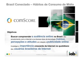 Brasil Conectado – Hábitos de Consumo de Mídia




Objetivos

   Buscar compreender a audiência online no Brasil, seu
   envolvimento com a Internet e os diversos tipos de tecnologia (habitos),
   percepções e atitudes em relação à publicidade online
           importância crescente da Internet no quotidiano
   Investigar a
   dos usuários brasileiros de Internet

   2
 