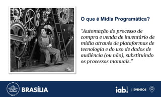 O que é Mídia Programática?
“Automação do processo de
compra e venda de inventário de
mídia através de plataformas de
tecnologia e do uso de dados de
audiência (ou não), substituindo
os processos manuais.”
 