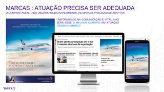 MARCAS : ATUAÇÃO PRECISA SER ADEQUADA
O COMPORTAMENTO DO USUÁRIO MUDA RAPIDAMENTE, AS MARCAS PRECISAM SE ADAPTAR
UNIFORMIDADE NA COMUNICAÇÃO É VITAL, MAS
SERÁ ESSE O MELHOR CAMINHO EM ATUAÇÃO
CROSS-CHANNEL?
 