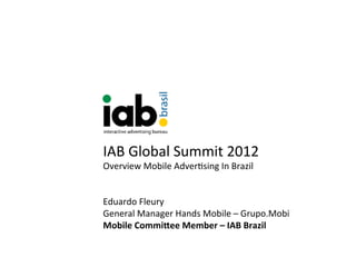 IAB	
  Global	
  Summit	
  2012	
  
Overview	
  Mobile	
  Adver9sing	
  In	
  Brazil	
  
	
  
	
  
Eduardo	
  Fleury	
  	
  
General	
  Manager	
  Hands	
  Mobile	
  –	
  Grupo.Mobi	
  
Mobile	
  Commi*ee	
  Member	
  –	
  IAB	
  Brazil	
  
 