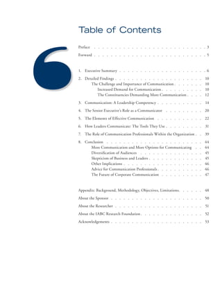 Table of Contents 
Preface . . . . . . . . . . . . . . . . . . . . . . . . . . . 3 
Forward . . . . . . . . . . . . . . . . . . . . . . . . . . . 5 
1. Executive Summary . . . . . . . . . . . . . . . . . . . . . 6 
2. Detailed Findings . . . . . . . . . . . . . . . . . . . . . 10 
The Challenge and Importance of Communication . . . . . . . 10 
Increased Demand for Communication . . . . . . . . . . 10 
The Constituencies Demanding More Communication . . . . 12 
3. Communication: A Leadership Competency . . . . . . . . . . . 14 
4. The Senior Executive’s Role as a Communicator . . . . . . . . . 20 
5. The Elements of Effective Communication . . . . . . . . . . . 22 
6. How Leaders Communicate: The Tools They Use . . . . . . . . . 31 
7. The Role of Communication Professionals Within the Organization . . 39 
8. Conclusion . . . . . . . . . . . . . . . . . . . . . . . 44 
More Communication and More Options for Communicating . . 44 
Diversifi cation of Audiences . . . . . . . . . . . . . . . 45 
Skepticism of Business and Leaders . . . . . . . . . . . . . 45 
Other Implications . . . . . . . . . . . . . . . . . . . 46 
Advice for Communication Professionals . . . . . . . . . . . 46 
The Future of Corporate Communication . . . . . . . . . . 47 
Appendix: Background, Methodology, Objectives, Limitations. . . . . . 48 
About the Sponsor . . . . . . . . . . . . . . . . . . . . . . 50 
About the Researcher . . . . . . . . . . . . . . . . . . . . . 51 
About the IABC Research Foundation . . . . . . . . . . . . . . . 52 
Acknowledgements . . . . . . . . . . . . . . . . . . . . . . 53 
 