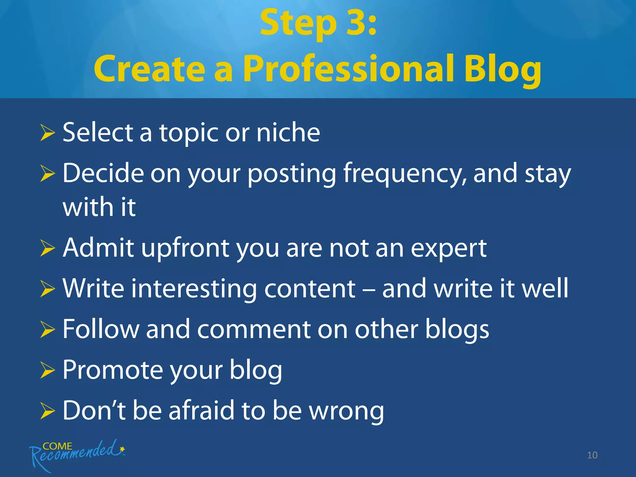 Step 3:
    Create a Professional Blog
 Select a topic or niche
 Decide on your posting frequency, and stay
  with it
 Admit upfront you are not an expert
 Write interesting content – and write it well
 Follow and comment on other blogs
 Promote your blog
 Don’t be afraid to be wrong
                                                  10
 