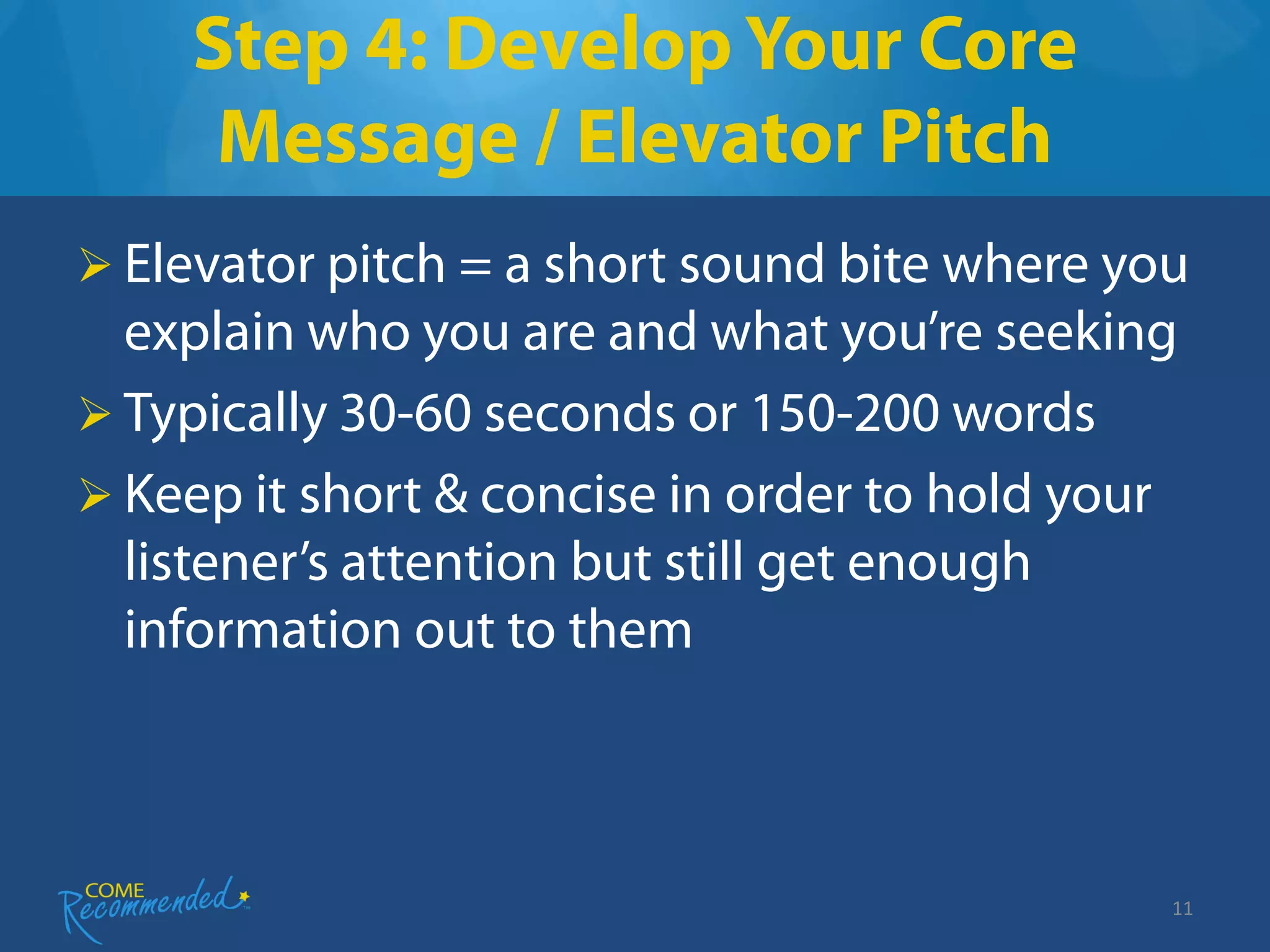 Step 4: Develop Your Core
     Message / Elevator Pitch
 Elevator pitch = a short sound bite where you
  explain who you are and what you’re seeking
 Typically 30-60 seconds or 150-200 words
 Keep it short & concise in order to hold your
  listener’s attention but still get enough
  information out to them



                                              11
 
