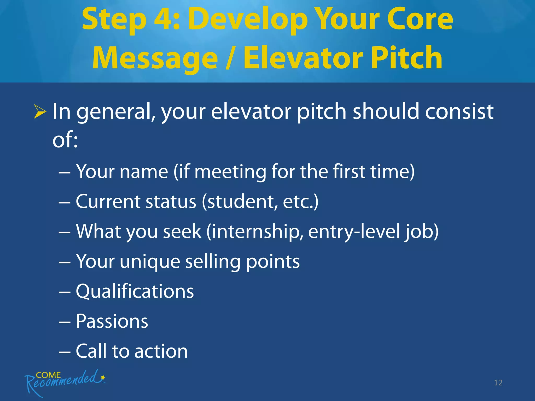 Step 4: Develop Your Core
         Message / Elevator Pitch
 In general, your elevator pitch should consist
  of:
  – Your name (if meeting for the first time)
  – Current status (student, etc.)
  – What you seek (internship, entry-level job)
  – Your unique selling points
  – Qualifications
  – Passions
  – Call to action
                                                  12
 
