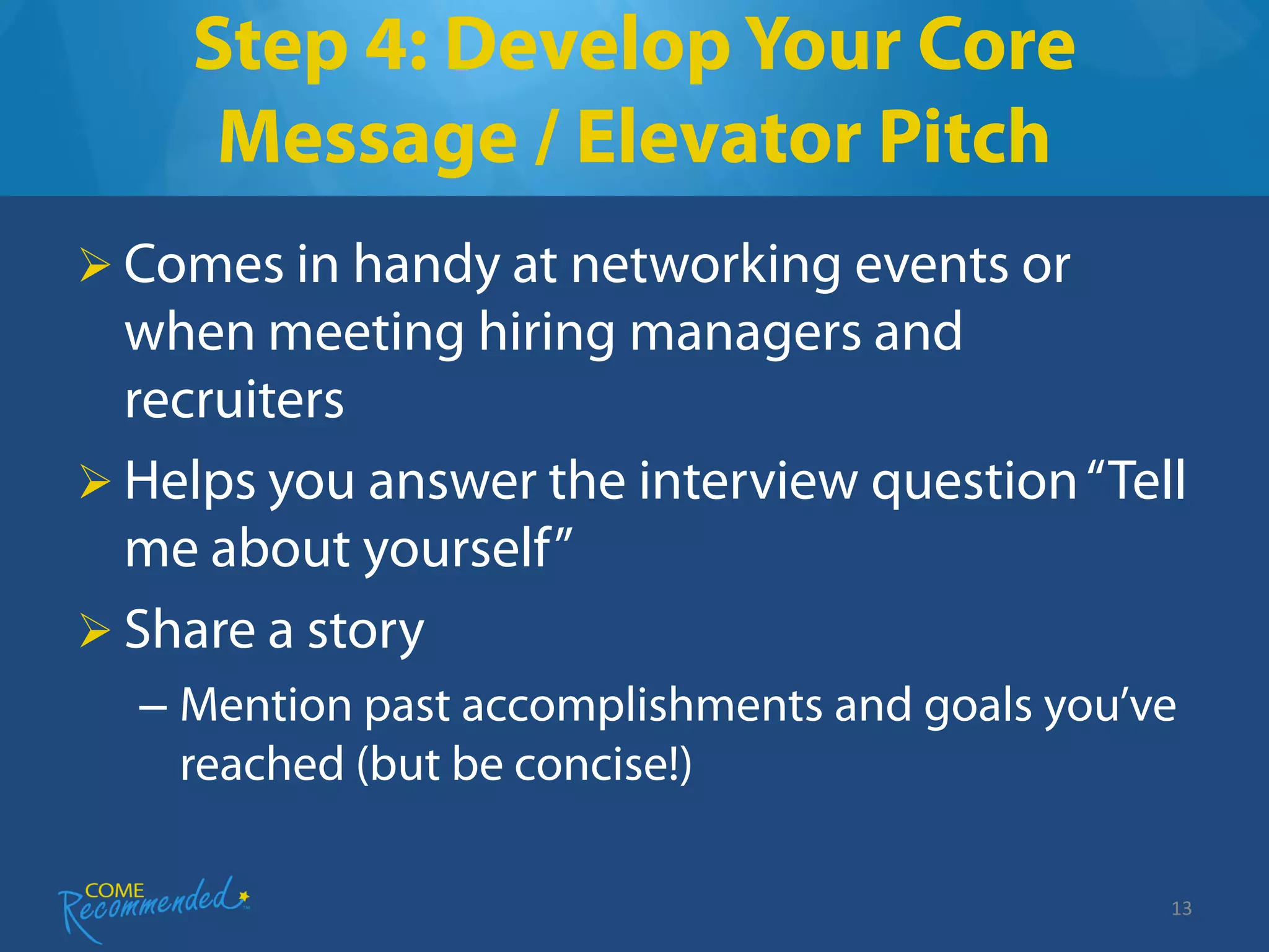 Step 4: Develop Your Core
     Message / Elevator Pitch
 Comes in handy at networking events or
  when meeting hiring managers and
  recruiters
 Helps you answer the interview question “Tell
  me about yourself”
 Share a story
  – Mention past accomplishments and goals you’ve
    reached (but be concise!)

                                                13
 