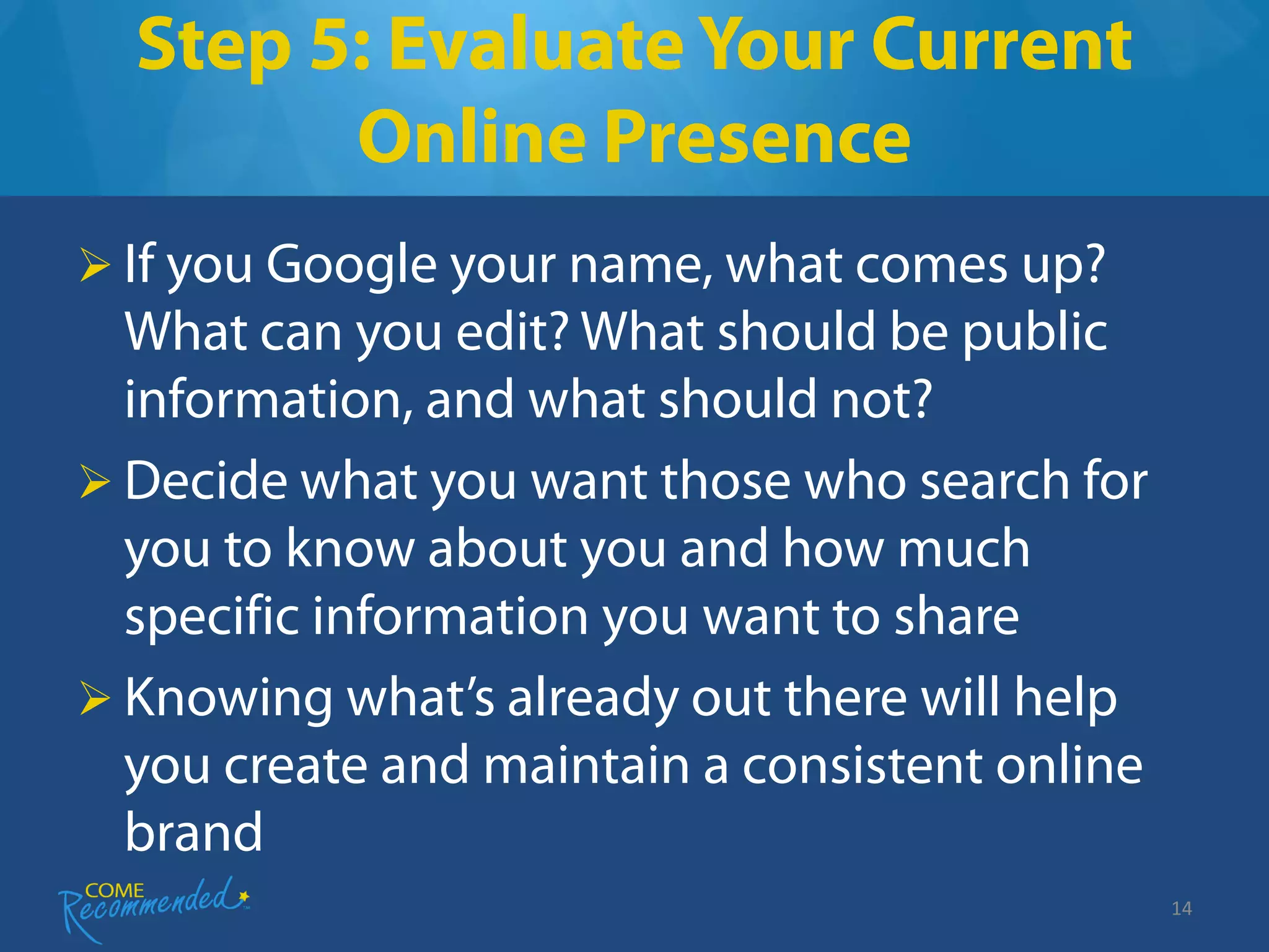 Step 5: Evaluate Your Current
        Online Presence
 If you Google your name, what comes up?
  What can you edit? What should be public
  information, and what should not?
 Decide what you want those who search for
  you to know about you and how much
  specific information you want to share
 Knowing what’s already out there will help
  you create and maintain a consistent online
  brand
                                                14
 