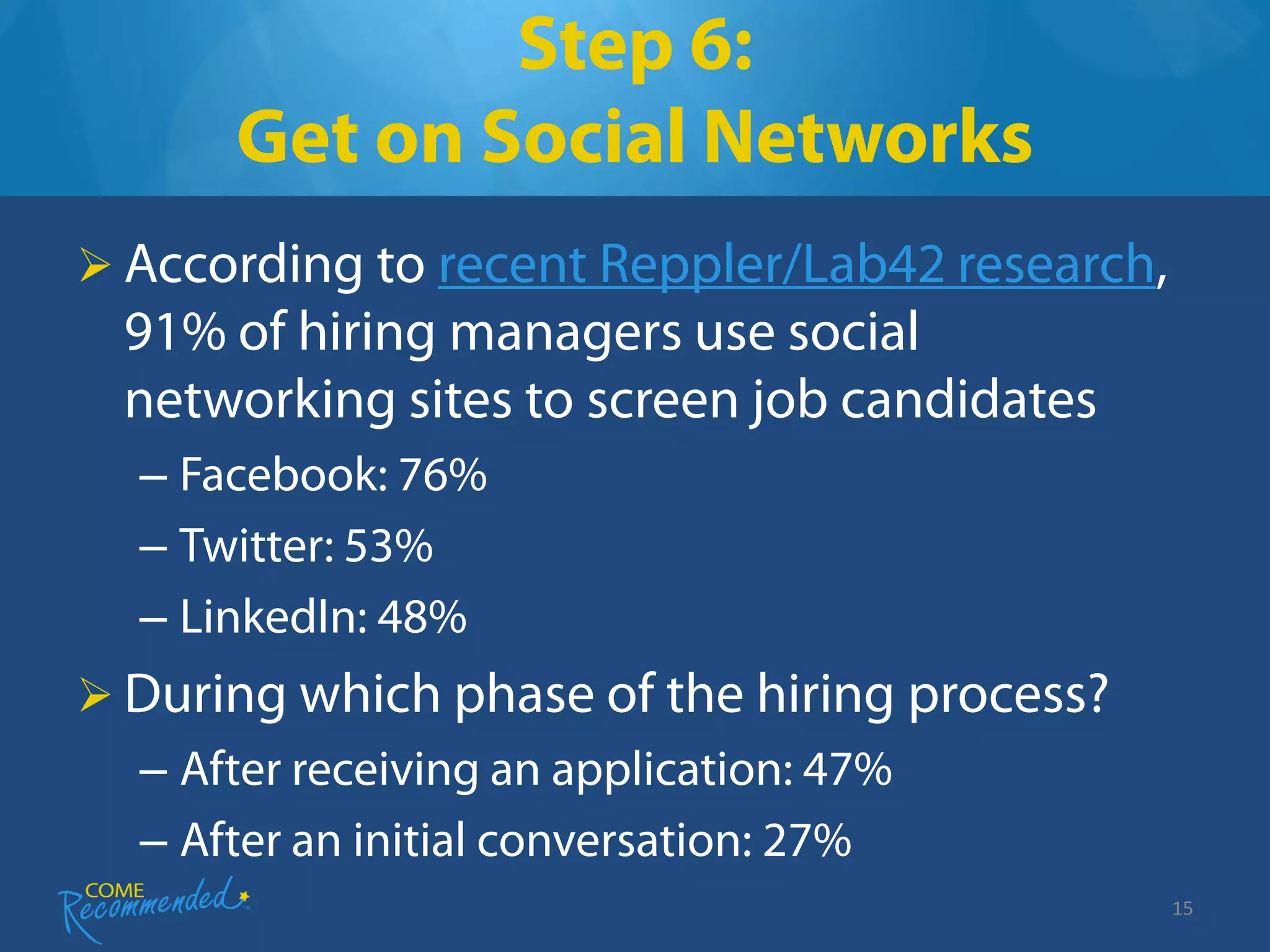 Step 6:
      Get on Social Networks
 According to recent Reppler/Lab42 research,
 91% of hiring managers use social
 networking sites to screen job candidates
  – Facebook: 76%
  – Twitter: 53%
  – LinkedIn: 48%
 During which phase of the hiring process?
  – After receiving an application: 47%
  – After an initial conversation: 27%
                                                15
 
