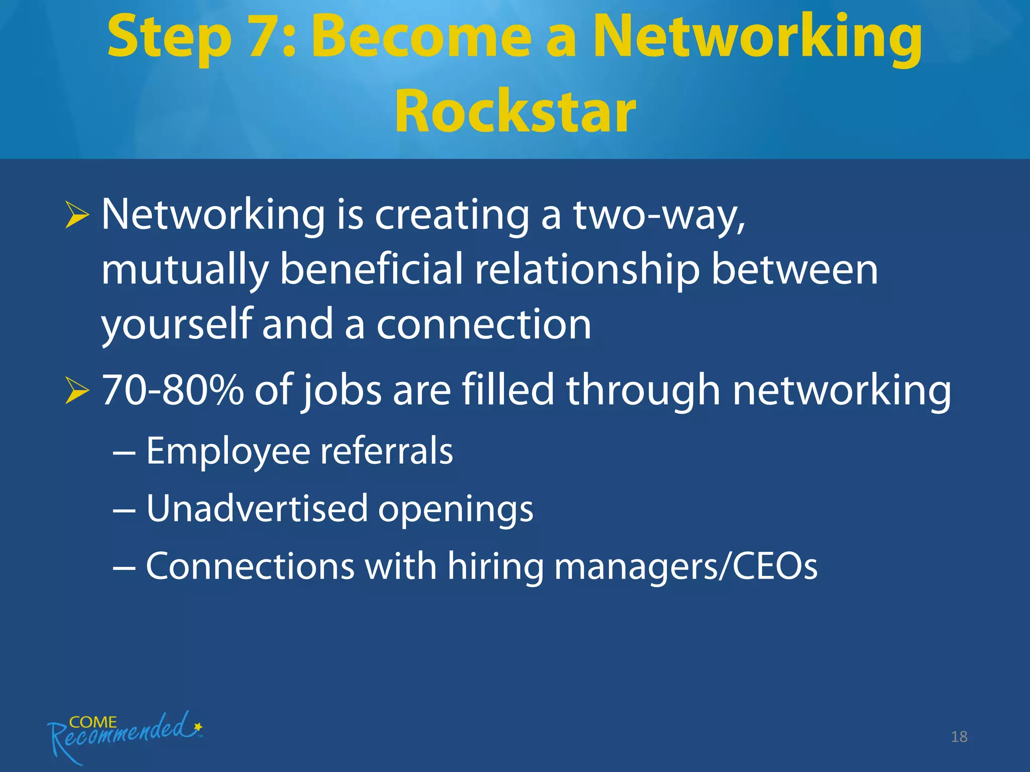 Step 7: Become a Networking
            Rockstar
 Networking is creating a two-way,
  mutually beneficial relationship between
  yourself and a connection
 70-80% of jobs are filled through networking
  – Employee referrals
  – Unadvertised openings
  – Connections with hiring managers/CEOs



                                             18
 