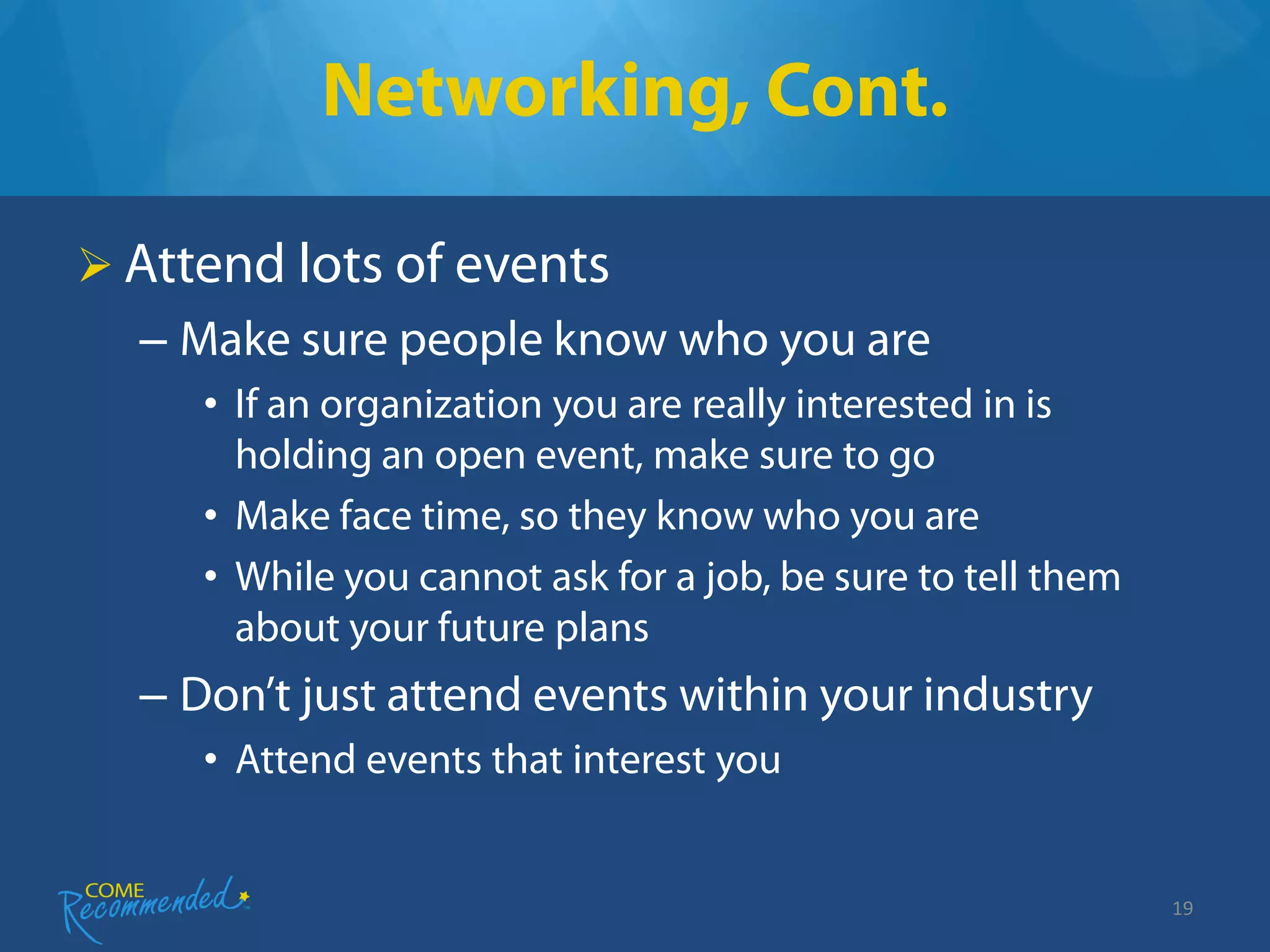 Networking, Cont.

 Attend lots of events
  – Make sure people know who you are
     • If an organization you are really interested in is
       holding an open event, make sure to go
     • Make face time, so they know who you are
     • While you cannot ask for a job, be sure to tell them
       about your future plans
  – Don’t just attend events within your industry
     • Attend events that interest you


                                                              19
 