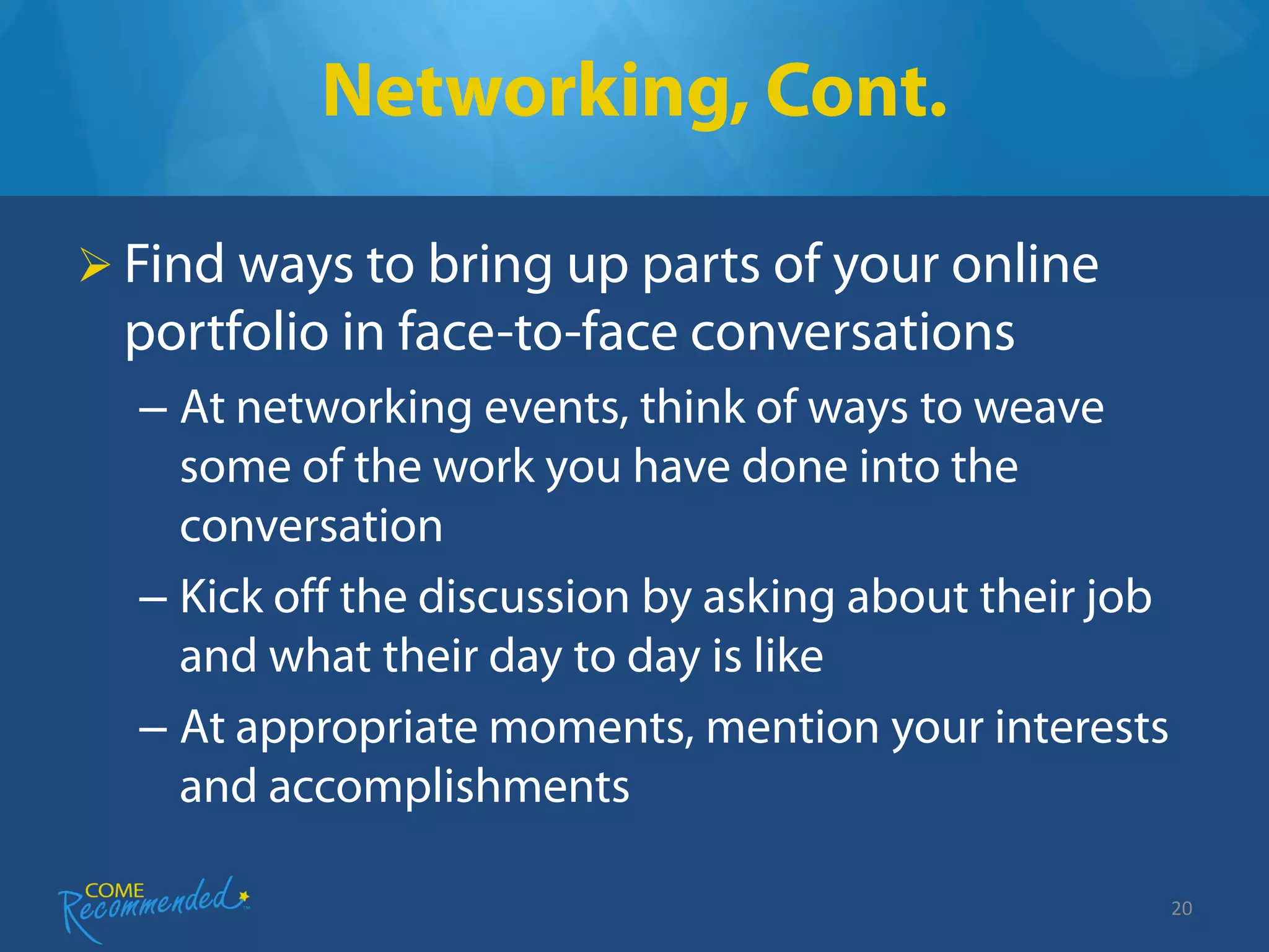 Networking, Cont.

 Find ways to bring up parts of your online
  portfolio in face-to-face conversations
  – At networking events, think of ways to weave
    some of the work you have done into the
    conversation
  – Kick off the discussion by asking about their job
    and what their day to day is like
  – At appropriate moments, mention your interests
    and accomplishments

                                                        20
 