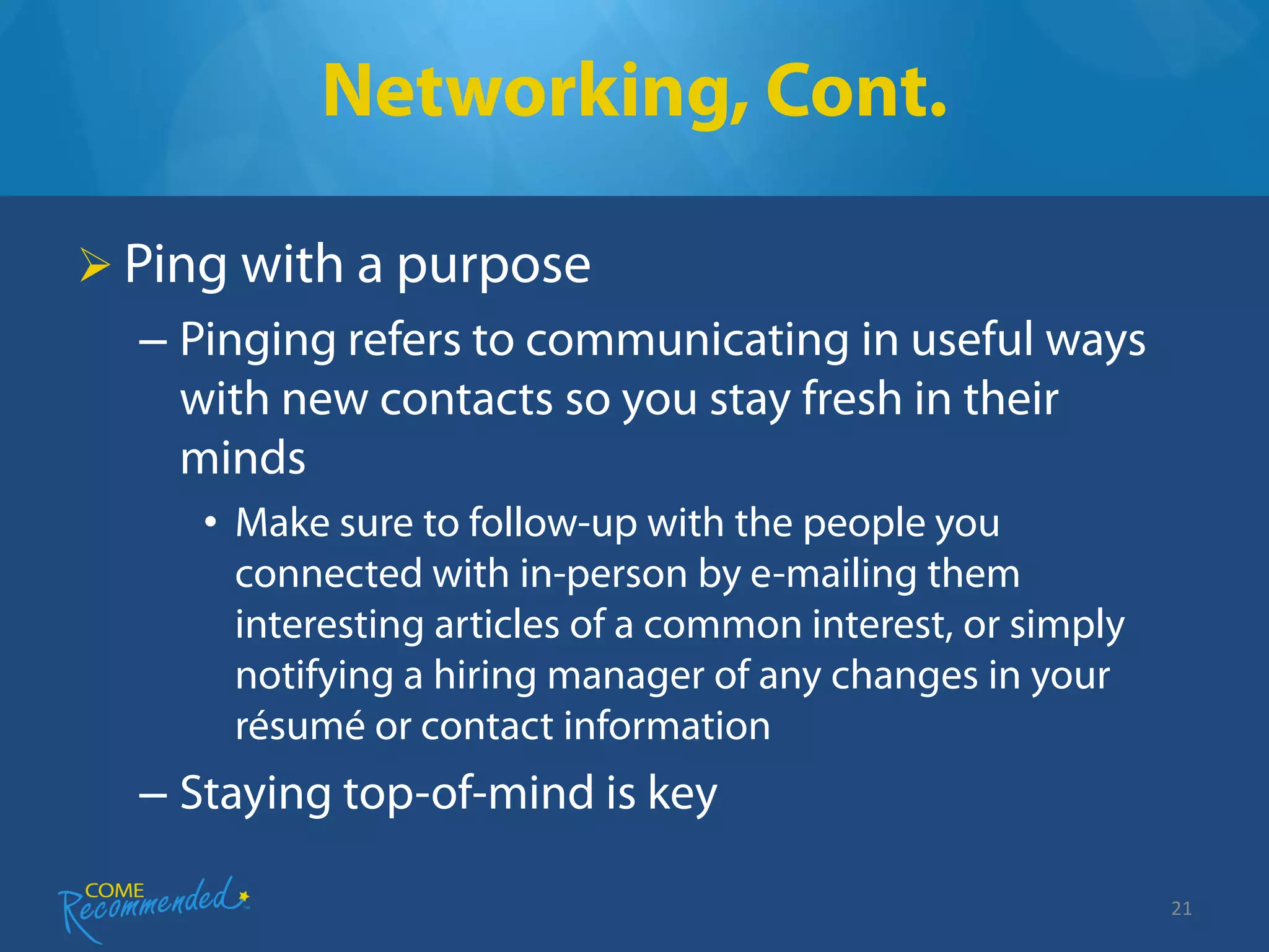Networking, Cont.

 Ping with a purpose
  – Pinging refers to communicating in useful ways
    with new contacts so you stay fresh in their
    minds
     • Make sure to follow-up with the people you
       connected with in-person by e-mailing them
       interesting articles of a common interest, or simply
       notifying a hiring manager of any changes in your
       résumé or contact information
  – Staying top-of-mind is key

                                                              21
 
