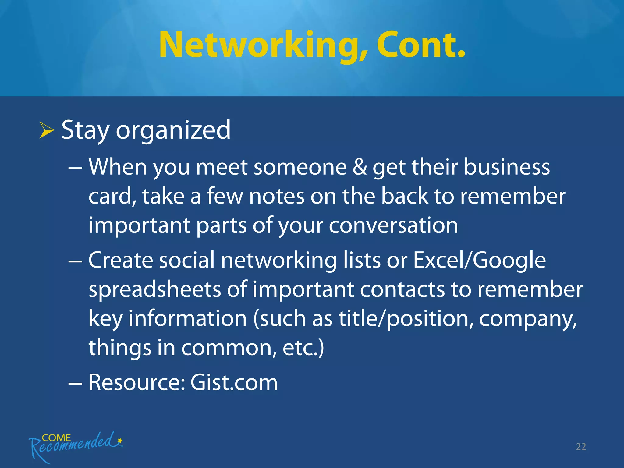 Networking, Cont.

 Stay organized
  – When you meet someone & get their business
    card, take a few notes on the back to remember
    important parts of your conversation
  – Create social networking lists or Excel/Google
    spreadsheets of important contacts to remember
    key information (such as title/position, company,
    things in common, etc.)
  – Resource: Gist.com

                                                    22
 