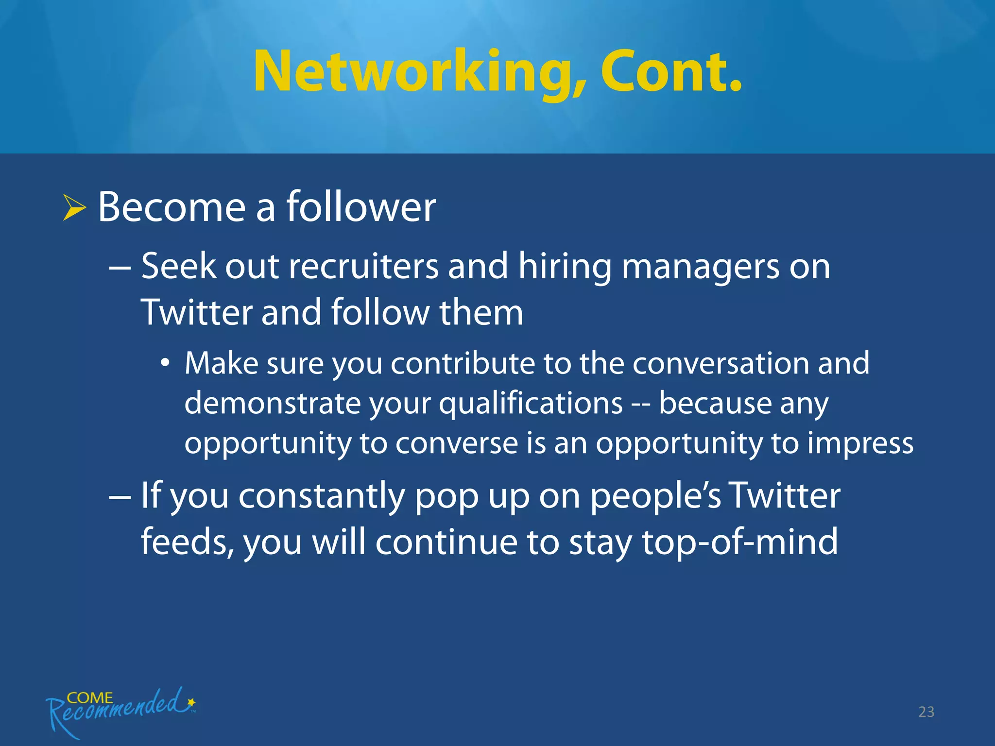 Networking, Cont.

 Become a follower
  – Seek out recruiters and hiring managers on
    Twitter and follow them
     • Make sure you contribute to the conversation and
       demonstrate your qualifications -- because any
       opportunity to converse is an opportunity to impress
  – If you constantly pop up on people’s Twitter
    feeds, you will continue to stay top-of-mind



                                                              23
 