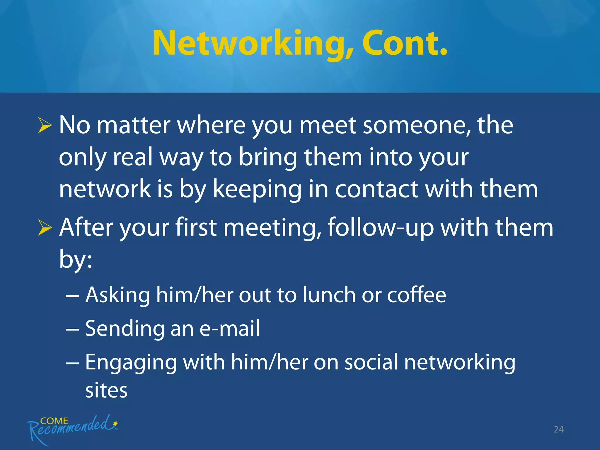 Networking, Cont.

 No matter where you meet someone, the
  only real way to bring them into your
  network is by keeping in contact with them
 After your first meeting, follow-up with them
  by:
  – Asking him/her out to lunch or coffee
  – Sending an e-mail
  – Engaging with him/her on social networking
    sites
                                                 24
 