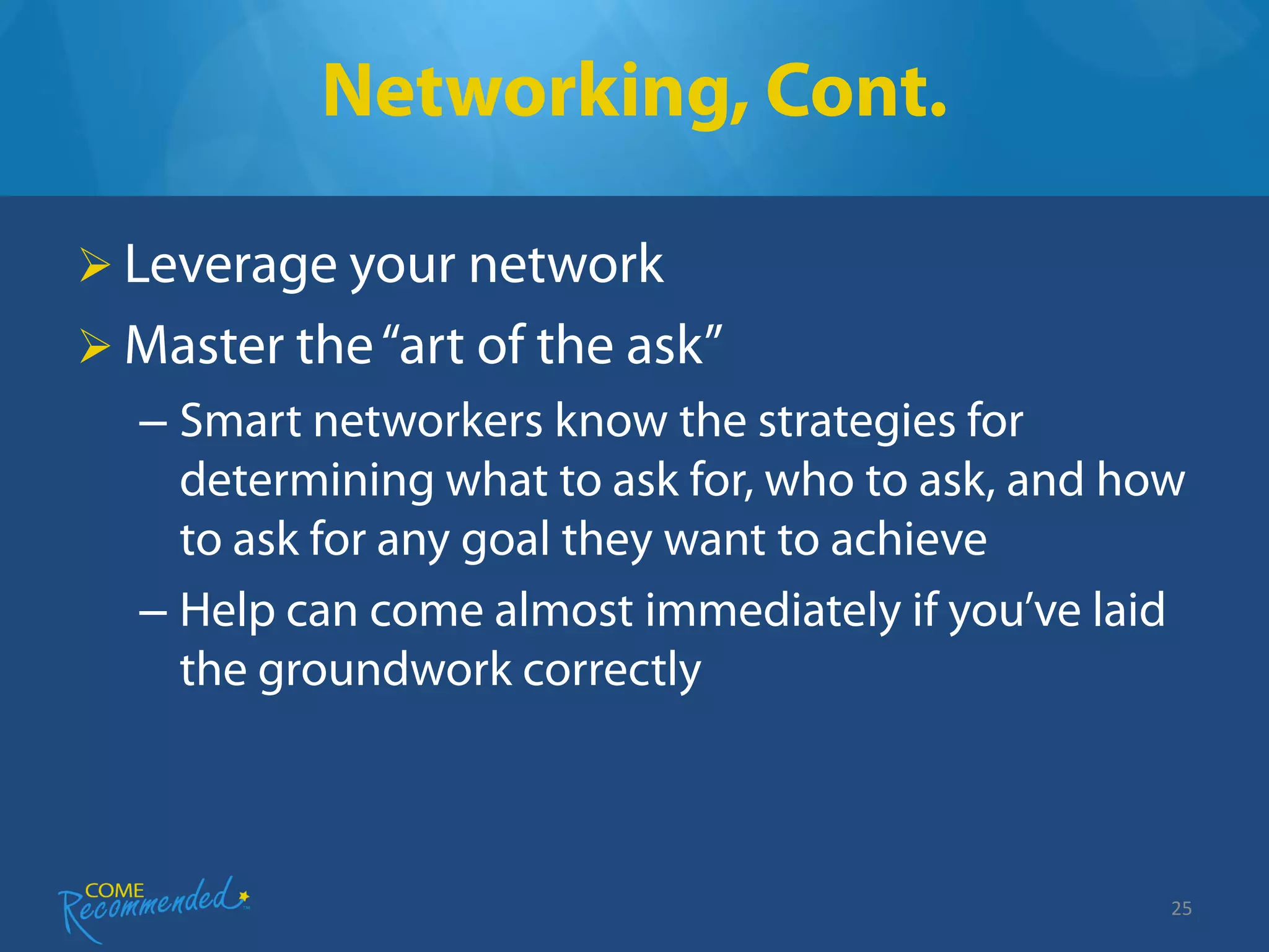 Networking, Cont.

 Leverage your network
 Master the “art of the ask”
  – Smart networkers know the strategies for
    determining what to ask for, who to ask, and how
    to ask for any goal they want to achieve
  – Help can come almost immediately if you’ve laid
    the groundwork correctly



                                                   25
 