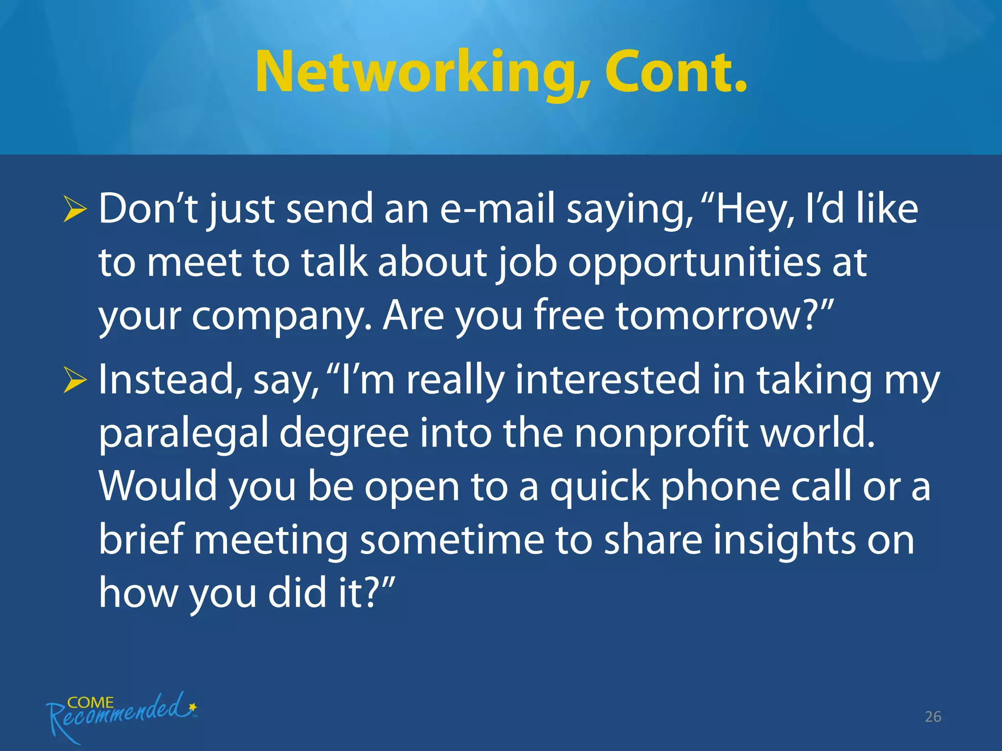 Networking, Cont.

 Don’t just send an e-mail saying, “Hey, I’d like
  to meet to talk about job opportunities at
  your company. Are you free tomorrow?”
 Instead, say, “I’m really interested in taking my
  paralegal degree into the nonprofit world.
  Would you be open to a quick phone call or a
  brief meeting sometime to share insights on
  how you did it?”

                                                     26
 